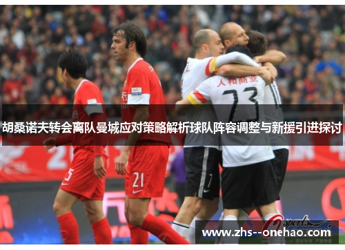 胡桑诺夫转会离队曼城应对策略解析球队阵容调整与新援引进探讨