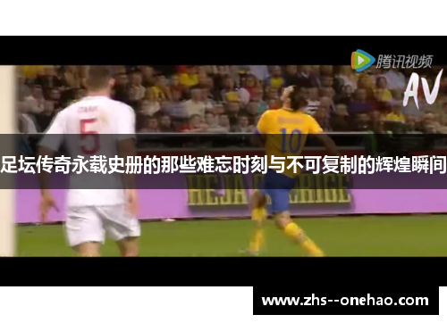 足坛传奇永载史册的那些难忘时刻与不可复制的辉煌瞬间