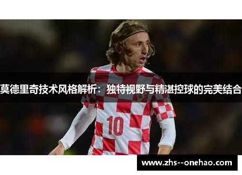 莫德里奇技术风格解析：独特视野与精湛控球的完美结合