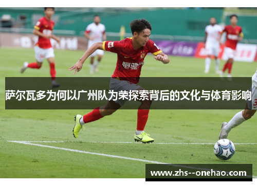萨尔瓦多为何以广州队为荣探索背后的文化与体育影响 萨尔瓦多为何以广州队为荣探索背后的文化与体育影响