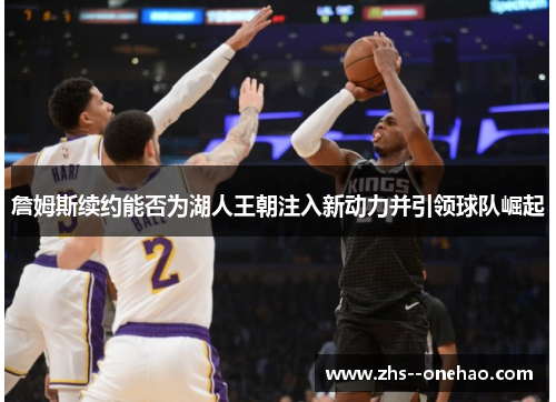 詹姆斯续约能否为湖人王朝注入新动力并引领球队崛起