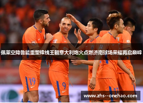 佩莱空降鲁能重塑锋线王朝意大利炮火点燃济南球场荣耀再启巅峰 佩莱空降鲁能重塑锋线王朝意大利炮火点燃济南球场荣耀再启巅峰