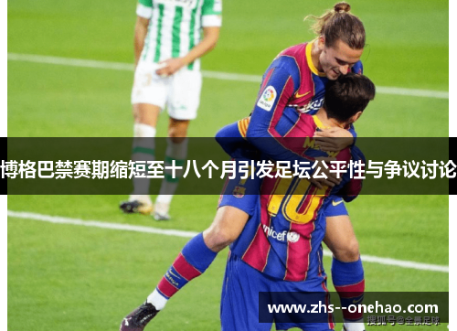 博格巴禁赛期缩短至十八个月引发足坛公平性与争议讨论