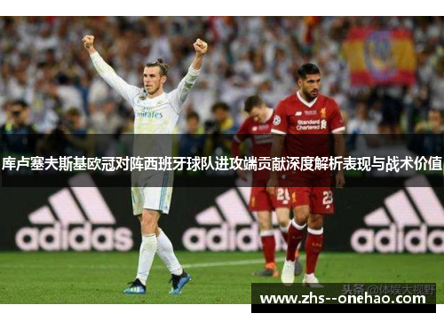 库卢塞夫斯基欧冠对阵西班牙球队进攻端贡献深度解析表现与战术价值 库卢塞夫斯基欧冠对阵西班牙球队进攻端贡献深度解析表现与战术价值