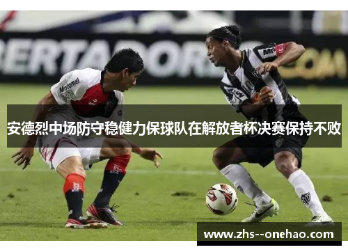 安德烈中场防守稳健力保球队在解放者杯决赛保持不败 安德烈中场防守稳健力保球队在解放者杯决赛保持不败