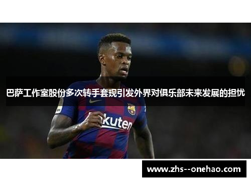 巴萨工作室股份多次转手套现引发外界对俱乐部未来发展的担忧 巴萨工作室股份多次转手套现引发外界对俱乐部未来发展的担忧