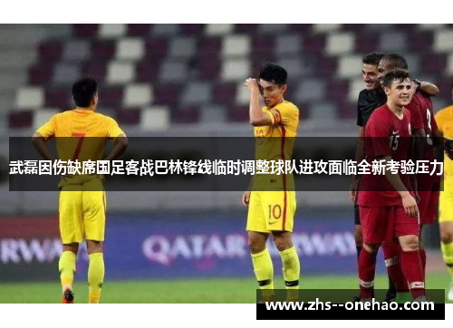 武磊因伤缺席国足客战巴林锋线临时调整球队进攻面临全新考验压力 武磊因伤缺席国足客战巴林锋线临时调整球队进攻面临全新考验压力