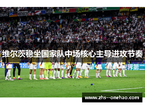 维尔茨稳坐国家队中场核心主导进攻节奏 维尔茨稳坐国家队中场核心主导进攻节奏